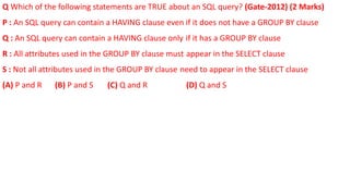 Q Which of the following statements are TRUE about an SQL query? (Gate-2012) (2 Marks)
P : An SQL query can contain a HAVING clause even if it does not have a GROUP BY clause
Q : An SQL query can contain a HAVING clause only if it has a GROUP BY clause
R : All attributes used in the GROUP BY clause must appear in the SELECT clause
S : Not all attributes used in the GROUP BY clause need to appear in the SELECT clause
(A) P and R (B) P and S (C) Q and R (D) Q and S
 