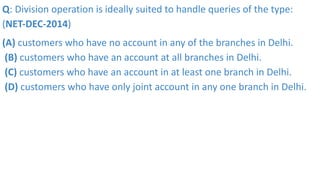 Q: Division operation is ideally suited to handle queries of the type:
(NET-DEC-2014)
(A) customers who have no account in any of the branches in Delhi.
(B) customers who have an account at all branches in Delhi.
(C) customers who have an account in at least one branch in Delhi.
(D) customers who have only joint account in any one branch in Delhi.
 