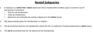 Nested Subqueries
1. A subquery is a select-from- where expression that is nested within another query. A common use of
sub-queries is to perform
• Tests for set membership
• make set comparisons
• determine set cardinality, by nesting subqueries in the where clause.
2. SQL allows testing tuples for membership in a relation.
3. The in connective tests for set membership, where the set is a collection of values produced by a select clause.
4. The not in connective tests for the absence of set membership.
 