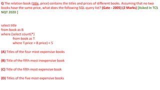 Q The relation book (title, price) contains the titles and prices of different books. Assuming that no two
books have the same price, what does the following SQL query list? (Gate - 2005) (2 Marks) [Asked in TCS
NQT 2020 ]
select title
from book as B
where (select count(*)
from book as T
where T.price > B.price) < 5
(A) Titles of the four most expensive books
(B) Title of the fifth most inexpensive book
(C) Title of the fifth most expensive book
(D) Titles of the five most expensive books
 