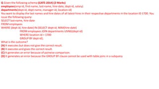 Q Given the following schema (GATE-2014) (2 Marks)
employees(emp-id, first-name, last-name, hire-date, dept-id, salary)
departments(dept-id, dept-name, manager-id, location-id)
You want to display the last names and hire dates of all latest hires in their respective departments in the location ID 1700. You
issue the following query:
SELECT last-name, hire-date
FROM employees
WHERE (dept-id, hire-date) IN (SELECT dept-id, MAX(hire-date)
FROM employees JOIN departments USING(dept-id)
WHERE location-id = 1700
GROUP BY dept-id);
What is the outcome?
(A) It executes but does not give the correct result.
(B) It executes and gives the correct result.
(C) It generates an error because of pairwise comparison.
(D) It generates an error because the GROUP BY clause cannot be used with table joins in a subquery
 