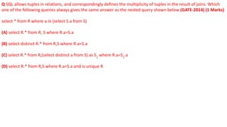 Q SQL allows tuples in relations, and correspondingly defines the multiplicity of tuples in the result of joins. Which
one of the following queries always gives the same answer as the nested query shown below (GATE-2014) (1 Marks)
select * from R where a in (select S.a from S)
(A) select R.* from R, S where R.a=S.a
(B) select distinct R.* from R,S where R.a=S.a
(C) select R.* from R,(select distinct a from S) as S1
where R.a=S1
.a
(D) select R.* from R,S where R.a=S.a and is unique R
 