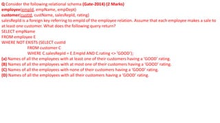 Q Consider the following relational schema (Gate-2014) (2 Marks)
employee(empId, empName, empDept)
customer(custId, custName, salesRepId, rating)
salesRepId is a foreign key referring to empId of the employee relation. Assume that each employee makes a sale to
at least one customer. What does the following query return?
SELECT empName
FROM employee E
WHERE NOT EXISTS (SELECT custId
FROM customer C
WHERE C.salesRepId = E.EmpId AND C.rating <> ’GOOD’);
(a) Names of all the employees with at least one of their customers having a ‘GOOD’ rating.
(B) Names of all the employees with at most one of their customers having a ‘GOOD’ rating.
(C) Names of all the employees with none of their customers having a ‘GOOD’ rating.
(D) Names of all the employees with all their customers having a ‘GOOD’ rating.
 