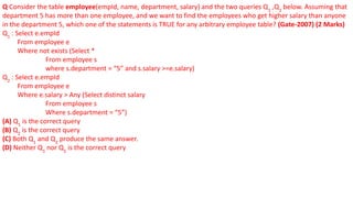 Q Consider the table employee(empId, name, department, salary) and the two queries Q1
,Q2
below. Assuming that
department 5 has more than one employee, and we want to find the employees who get higher salary than anyone
in the department 5, which one of the statements is TRUE for any arbitrary employee table? (Gate-2007) (2 Marks)
Q1
: Select e.empId
From employee e
Where not exists (Select *
From employee s
where s.department = “5” and s.salary >=e.salary)
Q2
: Select e.empId
From employee e
Where e.salary > Any (Select distinct salary
From employee s
Where s.department = “5”)
(A) Q1
is the correct query
(B) Q2
is the correct query
(C) Both Q1
and Q2
produce the same answer.
(D) Neither Q1
nor Q2
is the correct query
 
