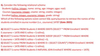 Q. Consider the following relational schema:
Students (rollno: integer, name: string, age: integer, cgpa: real)
Courses (courseno: integer, cname: string, credits: integer)
Enrolled (rollno: integer, courseno: integer, grade: string)
Which of the following options is/are correct SQL query/queries to retrieve the names of the
students enrolled in course number (i.e., courseno) 1470? (Gate 2025)
A) SELECT S.name FROM Students S WHERE EXISTS (SELECT * FROM Enrolled E WHERE
E.courseno = 1470 AND E.rollno = S.rollno);
B) SELECT S.name FROM Students S WHERE SIZEOF (SELECT * FROM Enrolled E WHERE
E.courseno = 1470 AND E.rollno = S.rollno) > 0;
C) SELECT S.name FROM Students S WHERE 0 < (SELECT COUNT(*) FROM Enrolled E WHERE
E.courseno = 1470 AND E.rollno = S.rollno);
D) SELECT S.name FROM Students S NATURAL JOIN Enrolled E WHERE courseno = 1470;
 