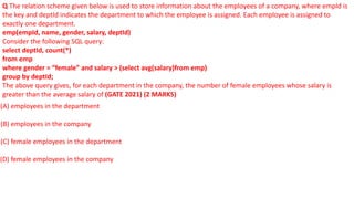 Q The relation scheme given below is used to store information about the employees of a company, where empId is
the key and deptId indicates the department to which the employee is assigned. Each employee is assigned to
exactly one department.
emp(empId, name, gender, salary, deptId)
Consider the following SQL query:
select deptId, count(*)
from emp
where gender = “female” and salary > (select avg(salary)from emp)
group by deptId;
The above query gives, for each department in the company, the number of female employees whose salary is
greater than the average salary of (GATE 2021) (2 MARKS)
(A) employees in the department
(B) employees in the company
(C) female employees in the department
(D) female employees in the company
 
