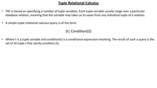 Tuple Relational Calculus
• TRC is based on specifying a number of tuple variables. Each tuple variable usually range over a particular
database relation, meaning that the variable may takes as its value from any individual tuple of a relation.
• A simple tuple relational calculus query is of the form.
{t| Condition(t)}
• Where t is a tuple variable and condition(t) is a conditional expression involving. The result of such a query is the
set of all tuple t that satisfy condition (t).
 