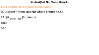 Student(Roll No, Name, Branch)
Q Find the details of all computer science students?
SQL: select * from student where branch = CSE
RA: {σ branch = CSE
(Student)}
TRC:
DRC:
 