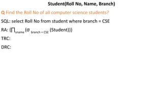 Student(Roll No, Name, Branch)
Q Find the Roll No of all computer science students?
SQL: select Roll No from student where branch = CSE
RA: {∏sname
(σ branch = CSE
(Student))}
TRC:
DRC:
 