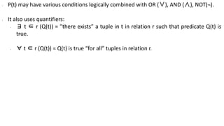 ∙ P(t) may have various conditions logically combined with OR (∨), AND (∧), NOT(¬).
∙ It also uses quantifiers:
∙ ∃ t ∈ r (Q(t)) = ”there exists” a tuple in t in relation r such that predicate Q(t) is
true.
∙ ∀ t ∈ r (Q(t)) = Q(t) is true “for all” tuples in relation r.
 