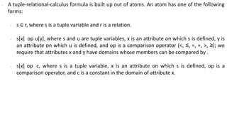 ∙ A tuple-relational-calculus formula is built up out of atoms. An atom has one of the following
forms:
∙ s ∈ r, where s is a tuple variable and r is a relation.
∙ s[x] op u[y], where s and u are tuple variables, x is an attribute on which s is defined, y is
an attribute on which u is defined, and op is a comparison operator (<, ≤, =, =, >, ≥); we
require that attributes x and y have domains whose members can be compared by .
∙ s[x] op c, where s is a tuple variable, x is an attribute on which s is defined, op is a
comparison operator, and c is a constant in the domain of attribute x.
 