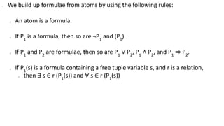 ∙ We build up formulae from atoms by using the following rules:
o An atom is a formula.
o If P1
is a formula, then so are ¬P1
and (P1
).
o If P1
and P2
are formulae, then so are P1
∨ P2
, P1
∧ P2
, and P1
⇒ P2
.
o If P1
(s) is a formula containing a free tuple variable s, and r is a relation,
o then ∃ s ∈ r (P1
(s)) and ∀ s ∈ r (P1
(s))
 