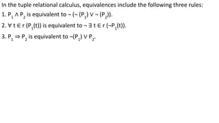 In the tuple relational calculus, equivalences include the following three rules:
1. P1
∧ P2
is equivalent to ¬ (¬ (P1
) ∨ ¬ (P2
)).
2. ∀ t ∈ r (P1
(t)) is equivalent to ¬ ∃ t ∈ r (¬P1
(t)).
3. P1
⇒ P2
is equivalent to ¬(P1
) ∨ P2
.
 