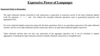 Expressive Power of Languages
Important Points to Remember
∙ The tuple relational calculus restricted to safe expressions is equivalent in expressive power to the basic relational algebra
(with the operators ∪, −, ×, and , but without the extended relational operations such as generalized projection and
aggregation (G)).
∙ For every relational-algebra expression using only the basic operations, there is an equivalent expression in the tuple relational
calculus, and for every tuple-relational-calculus expression, there is an equivalent relational algebra expression.
∙ Tuple relational calculus does not have any equivalent of the aggregate operation, but it can be extended to support
aggregation. Extending the tuple relational calculus to handle arithmetic expressions is straightforward.
 