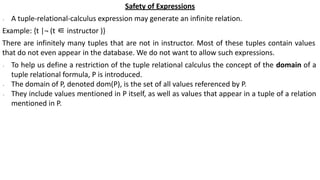 Safety of Expressions
∙ A tuple-relational-calculus expression may generate an infinite relation.
Example: {t |¬ (t ∈ instructor )}
There are infinitely many tuples that are not in instructor. Most of these tuples contain values
that do not even appear in the database. We do not want to allow such expressions.
∙ To help us define a restriction of the tuple relational calculus the concept of the domain of a
tuple relational formula, P is introduced.
∙ The domain of P, denoted dom(P), is the set of all values referenced by P.
∙ They include values mentioned in P itself, as well as values that appear in a tuple of a relation
mentioned in P.
 