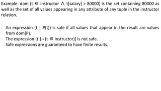 Example: dom (t ∈ instructor ∧ t[salary] > 80000) is the set containing 80000 as
well as the set of all values appearing in any attribute of any tuple in the instructor
relation.
∙ An expression {t | P(t)} is safe if all values that appear in the result are values
from dom(P).
∙ The expression {t |¬ (t ∈ instructor)} is not safe.
∙ Safe expressions are guaranteed to have finite results.
 