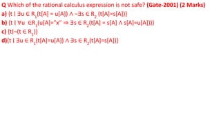 Q Which of the rational calculus expression is not safe? (Gate-2001) (2 Marks)
a) {t ∣ ∃u ∈ R1
(t[A] = u[A]) ∧ ¬∃s ∈ R2
(t[A]=s[A])}
b) {t ∣ ∀u ∈R1
(u[A]="x" ⇒ ∃s ∈ R2
(t[A] = s[A] ∧ s[A]=u[A]))}
c) {t∣¬(t ∈ R1
)}
d){t ∣ ∃u ∈ R1
(t[A]=u[A]) ∧ ∃s ∈ R2
(t[A]=s[A])}
 