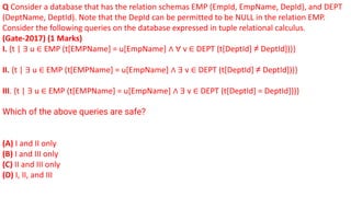 Q Consider a database that has the relation schemas EMP (EmpId, EmpName, DepId), and DEPT
(DeptName, DeptId). Note that the DepId can be permitted to be NULL in the relation EMP.
Consider the following queries on the database expressed in tuple relational calculus.
(Gate-2017) (1 Marks)
I. {t | ∃ u ∈ EMP (t[EMPName] = u[EmpName] ∧ ∀ v ∈ DEPT (t[DeptId] ≠ DeptId]))}
II. {t | ∃ u ∈ EMP (t[EMPName] = u[EmpName] ∧ ∃ v ∈ DEPT (t[DeptId] ≠ DeptId]))}
III. {t | ∃ u ∈ EMP (t[EMPName] = u[EmpName] ∧ ∃ v ∈ DEPT (t[DeptId] = DeptId]))}
Which of the above queries are safe?
(A) I and II only
(B) I and III only
(C) II and III only
(D) I, II, and III
 