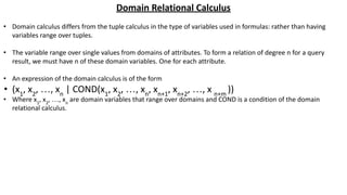 Domain Relational Calculus
• Domain calculus differs from the tuple calculus in the type of variables used in formulas: rather than having
variables range over tuples.
• The variable range over single values from domains of attributes. To form a relation of degree n for a query
result, we must have n of these domain variables. One for each attribute.
• An expression of the domain calculus is of the form
• (x1
, x2
, …, xn
| COND(x1
, x2
, …, xn
, xn+1
, xn+2
, …, x n+m
))
• Where x1
, x2
, …, xn
are domain variables that range over domains and COND is a condition of the domain
relational calculus.
 