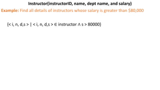 Instructor(instructorID, name, dept name, and salary)
Example: Find all details of instructors whose salary is greater than $80,000
{< i, n, d,s > | < i, n, d,s > ∈ instructor ∧ s > 80000}
 