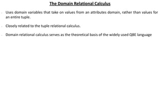 The Domain Relational Calculus
∙ Uses domain variables that take on values from an attributes domain, rather than values for
an entire tuple.
∙ Closely related to the tuple relational calculus.
∙ Domain relational calculus serves as the theoretical basis of the widely used QBE language
 