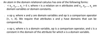 ∙ An atom in the domain relational calculus has one of the following forms:
o < x1
, x2
,..., xn
> ∈ r, where r is a relation on n attributes and x1
, x2
,..., xn
are
domain variables or domain constants.
o x op y, where x and y are domain variables and op is a comparison operator
(<, >, ≥). We require that attributes x and y have domains that can be
compared by .
o x op c, where x is a domain variable, op is a comparison operator, and c is a
constant in the domain of the attribute for which x is a domain variable.
 