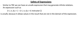 Safety of Expressions
∙ Similar to TRC we can have an unsafe expression that may generate infinite relations.
∙ An expression such as
{< i, n, d,s > | ¬ (< i, n, d,s > ∈ instructor )}
is unsafe, because it allows values in the result that are not in the domain of the expression.
 