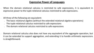 Expressive Power of Languages
∙ When the domain relational calculus is restricted to safe expressions, it is equivalent in
expressive power to the tuple relational calculus restricted to safe expressions.
∙ All three of the following are equivalent:
o The basic relational algebra (without the extended relational-algebra operations)
o The tuple relational calculus restricted to safe expressions
o The domain relational calculus restricted to safe expressions
∙ Domain relational calculus also does not have any equivalent of the aggregate operation, but
it can be extended to support aggregation, and extending it to handle arithmetic expressions
is straightforward.
 