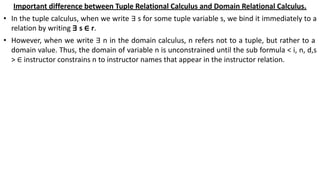 Important difference between Tuple Relational Calculus and Domain Relational Calculus.
• In the tuple calculus, when we write ∃ s for some tuple variable s, we bind it immediately to a
relation by writing ∃ s ∈ r.
• However, when we write ∃ n in the domain calculus, n refers not to a tuple, but rather to a
domain value. Thus, the domain of variable n is unconstrained until the sub formula < i, n, d,s
> ∈ instructor constrains n to instructor names that appear in the instructor relation.
 