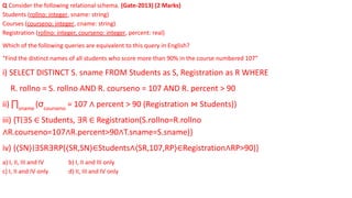 Q Consider the following relational schema. (Gate-2013) (2 Marks)
Students (rollno: integer, sname: string)
Courses (courseno: integer, cname: string)
Registration (rollno: integer, courseno: integer, percent: real)
Which of the following queries are equivalent to this query in English?
“Find the distinct names of all students who score more than 90% in the course numbered 107”
i) SELECT DISTINCT S. sname FROM Students as S, Registration as R WHERE
R. rollno = S. rollno AND R. courseno = 107 AND R. percent > 90
ii) ∏sname
(σcourseno
= 107 ∧ percent > 90 (Registration ⋈ Students))
iii) {T∣∃S ∈ Students, ∃R ∈ Registration(S.rollno=R.rollno
∧R.courseno=107∧R.percent>90∧T.sname=S.sname)}
iv) {⟨SN⟩∣∃SR∃RP(⟨SR,SN⟩∈Students∧⟨SR,107,RP⟩∈Registration∧RP>90)}
a) I, II, III and IV b) I, II and III only
c) I, II and IV only d) II, III and IV only
 