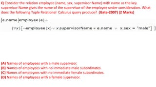 Q Consider the relation employee (name, sex, supervisor Name) with name as the key.
supervisor Name gives the name of the supervisor of the employee under consideration. What
does the following Tuple Relational Calculus query produce? (Gate-2007) (2 Marks)
(A) Names of employees with a male supervisor.
(B) Names of employees with no immediate male subordinates.
(C) Names of employees with no immediate female subordinates.
(D) Names of employees with a female supervisor.
 