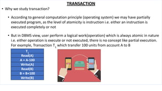 TRANSACTION
• Why we study transaction?
• According to general computation principle (operating system) we may have partially
executed program, as the level of atomicity is instruction i.e. either an instruction is
executed completely or not
• But in DBMS view, user perform a logical work(operation) which is always atomic in nature
i.e. either operation is execute or not executed, there is no concept like partial execution.
For example, Transaction T1
which transfer 100 units from account A to B
T1
Read(A)
A = A-100
Write(A)
Read(B)
B = B+100
Write(B)
 