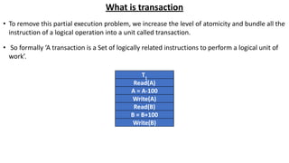 What is transaction
• To remove this partial execution problem, we increase the level of atomicity and bundle all the
instruction of a logical operation into a unit called transaction.
• So formally ‘A transaction is a Set of logically related instructions to perform a logical unit of
work’.
T1
Read(A)
A = A-100
Write(A)
Read(B)
B = B+100
Write(B)
 