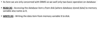 • As here we are only concerned with DBMS so we well only two basic operation on database
• READ (X) - Accessing the database item x from disk (where database stored data) to memory
variable also name as X.
• WRITE (X) - Writing the data item from memory variable X to disk.
 
