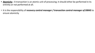 • Atomicity - A transaction is an atomic unit of processing; it should either be performed in its
entirety or not performed at all.
• It is the responsibility of recovery control manager / transaction control manager of DBMS to
ensure atomicity
 