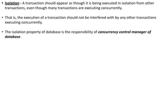 • Isolation - A transaction should appear as though it is being executed in isolation from other
transactions, even though many transactions are executing concurrently.
• That is, the execution of a transaction should not be interfered with by any other transactions
executing concurrently.
• The isolation property of database is the responsibility of concurrency control manager of
database.
 