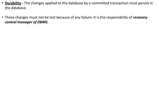 • Durability - The changes applied to the database by a committed transaction must persist in
the database.
• These changes must not be lost because of any failure. It is the responsibility of recovery
control manager of DBMS.
 