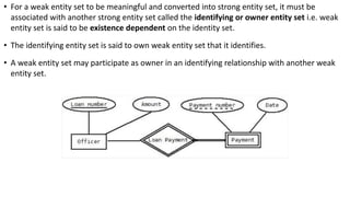 • For a weak entity set to be meaningful and converted into strong entity set, it must be
associated with another strong entity set called the identifying or owner entity set i.e. weak
entity set is said to be existence dependent on the identity set.
• The identifying entity set is said to own weak entity set that it identifies.
• A weak entity set may participate as owner in an identifying relationship with another weak
entity set.
 