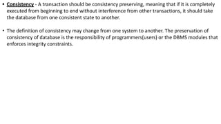 • Consistency - A transaction should be consistency preserving, meaning that if it is completely
executed from beginning to end without interference from other transactions, it should take
the database from one consistent state to another.
• The definition of consistency may change from one system to another. The preservation of
consistency of database is the responsibility of programmers(users) or the DBMS modules that
enforces integrity constraints.
 