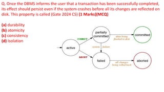 Q. Once the DBMS informs the user that a transaction has been successfully completed,
its effect should persist even if the system crashes before all its changes are reflected on
disk. This property is called (Gate 2024 CS) (1 Marks)(MCQ)
(a) durability
(b) atomicity
(c) consistency
(d) Isolation
 