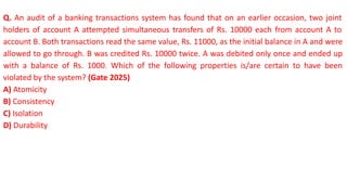 Q. An audit of a banking transactions system has found that on an earlier occasion, two joint
holders of account A attempted simultaneous transfers of Rs. 10000 each from account A to
account B. Both transactions read the same value, Rs. 11000, as the initial balance in A and were
allowed to go through. B was credited Rs. 10000 twice. A was debited only once and ended up
with a balance of Rs. 1000. Which of the following properties is/are certain to have been
violated by the system? (Gate 2025)
A) Atomicity
B) Consistency
C) Isolation
D) Durability
 
