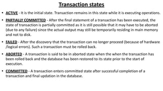 Transaction states
• ACTIVE - It is the initial state. Transaction remains in this state while it is executing operations.
• PARTIALLY COMMITTED - After the final statement of a transaction has been executed, the
state of transaction is partially committed as it is still possible that it may have to be aborted
(due to any failure) since the actual output may still be temporarily residing in main memory
and not to disk.
• FAILED - After the discovery that the transaction can no longer proceed (because of hardware
/logical errors). Such a transaction must be rolled back.
• ABORTED - A transaction is said to be in aborted state when the when the transaction has
been rolled back and the database has been restored to its state prior to the start of
execution.
• COMMITTED - A transaction enters committed state after successful completion of a
transaction and final updation in the database.
 