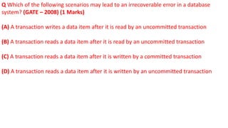 Q Which of the following scenarios may lead to an irrecoverable error in a database
system? (GATE – 2008) (1 Marks)
(A) A transaction writes a data item after it is read by an uncommitted transaction
(B) A transaction reads a data item after it is read by an uncommitted transaction
(C) A transaction reads a data item after it is written by a committed transaction
(D) A transaction reads a data item after it is written by an uncommitted transaction
 