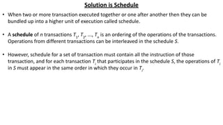 Solution is Schedule
• When two or more transaction executed together or one after another then they can be
bundled up into a higher unit of execution called schedule.
• A schedule of n transactions T1
, T2
, ..., Tn
is an ordering of the operations of the transactions.
Operations from different transactions can be interleaved in the schedule S.
• However, schedule for a set of transaction must contain all the instruction of those
transaction, and for each transaction Ti
that participates in the schedule S, the operations of Ti
in S must appear in the same order in which they occur in Ti
.
 