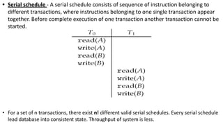 • Serial schedule - A serial schedule consists of sequence of instruction belonging to
different transactions, where instructions belonging to one single transaction appear
together. Before complete execution of one transaction another transaction cannot be
started.
• For a set of n transactions, there exist n! different valid serial schedules. Every serial schedule
lead database into consistent state. Throughput of system is less.
 