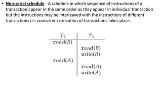 • Non-serial schedule - A schedule in which sequence of instructions of a
transaction appear in the same order as they appear in individual transaction
but the instructions may be interleaved with the instructions of different
transactions i.e. concurrent execution of transactions takes place.
 