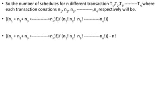 • So the number of schedules for n different transaction T1
,T2
,T3
,---------TN
where
each transaction conations n1
, n2
, n3
, -----------,n4
respectively will be.
• {(n1
+ n2
+ n3
+-----------+nn
)!}/ (n1
! n2
! n3
! -----------nn
!)}
• {(n1
+ n2
+ n3
+-----------+nn
)!}/ (n1
! n2
! n3
! -----------nn
!)} - n!
 