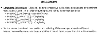 SERIALIZABILITY
• Conflicting instructions - Let I and J be two consecutive instructions belonging to two different
transactions Ti
and Tj
in a schedule S, the possible I and J instruction can be as-
• I= READ(Q), J=READ(Q) ->Non-conflicting
• I= READ(Q), J=WRITE(Q) ->Conflicting
• I= WRITE(Q), J=READ(Q) ->Conflicting
• I= WRITE(Q), J=WRITE(Q) ->Conflicting
• So, the instructions I and J are said to be conflicting, if they are operations by different
transactions on the same data item, and at least one of these instructions is a write operation.
 