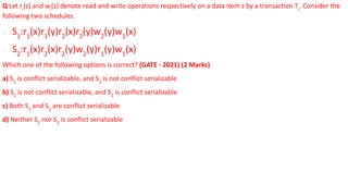 Q Let ri
(z) and wi
(z) denote read and write operations respectively on a data item z by a transaction Ti
. Consider the
following two schedules.
∙ S1
:r1
(x)r1
(y)r2
(x)r2
(y)w2
(y)w1
(x)
∙ S2
:r1
(x)r2
(x)r2
(y)w2
(y)r1
(y)w1
(x)
Which one of the following options is correct? (GATE - 2021) (2 Marks)
a) S1
is conflict serializable, and S2
is not conflict serializable
b) S1
is not conflict serializable, and S2
is conflict serializable
c) Both S1
and S2
are conflict serializable
d) Neither S1
nor S2
is conflict serializable
 