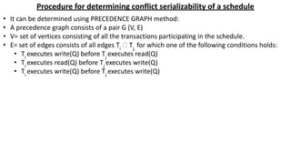 Procedure for determining conflict serializability of a schedule
• It can be determined using PRECEDENCE GRAPH method:
• A precedence graph consists of a pair G (V, E)
• V= set of vertices consisting of all the transactions participating in the schedule.
• E= set of edges consists of all edges Ti
🡪 Tj,
for which one of the following conditions holds:
• Ti
executes write(Q) before Tj
executes read(Q)
• Ti
executes read(Q) before Tj
executes write(Q)
• Ti
executes write(Q) before Tj
executes write(Q)
 
